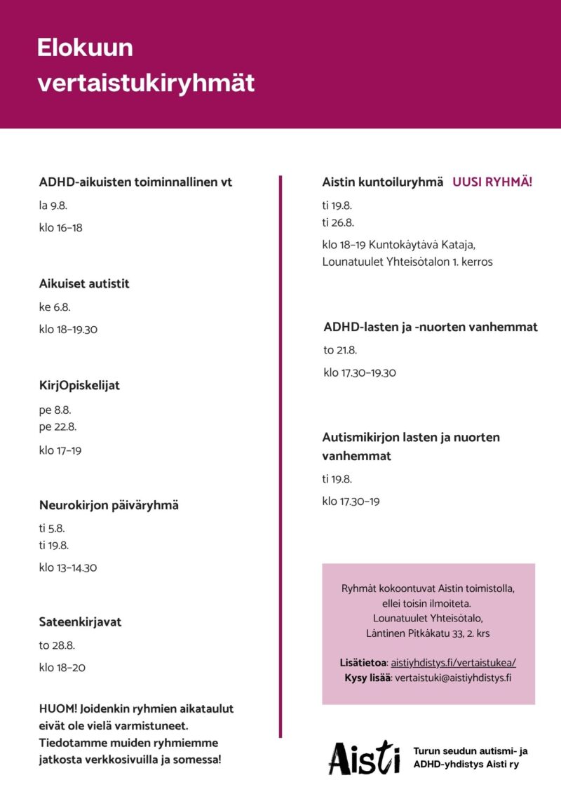 Elokuun vertaistukiryhmät
ADHD-aikuisten toiminnallinen vt la 9.8. klo 16–18
Aikuiset autistit ke 6.8. klo 18–19.30
KirjOpiskelijat pe 8.8. pe 22.8. klo 17–19
Neurokirjon päiväryhmä ti 5.8. ti 19.8. klo 13–14.30
Sateenkirjavat to 28.8. klo 18–20
Aistin kuntoiluryhmä ti 19.8. ti 26.8. klo 18–19 Kuntokäytävä Kataja
ADHD-lasten ja -nuorten vanhemmat to 21.8. klo 17.30–19.30
Autismikirjon lasten ja nuorten vanhemmat ti 19.8. klo 17.30–19