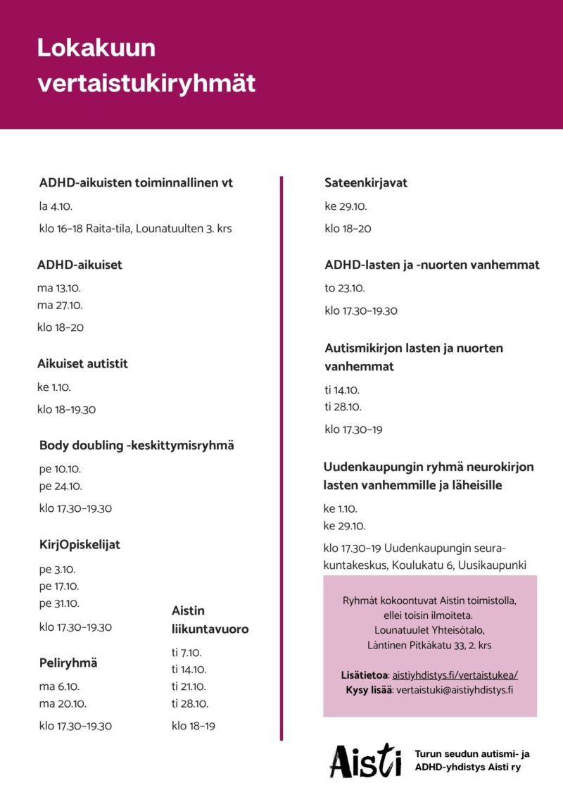 Lokakuun vertaistukiryhmät
ADHD-aikuisten toiminnallinen vt la 4.10. klo 16–18 Raita-tila, Lounatuulten 3. krs
ADHD-aikuiset ma 13.10. ma 27.10. klo 18–20
Aikuiset autistit ke 1.10. klo 18–19.30
Body doubling -keskittymisryhmä pe 10.10. pe 24.10. klo 17.30–19.30
KirjOpiskelijat pe 3.10. pe 17.10. pe 31.10. klo 17.30–19.30
Peliryhmä ma 6.10 ma 20.10. klo 17.30–19.30
Aistin liikuntavuoro ti 7.10. ti 14.10. ti 21.10. ti 28.10. klo 18–19 Kuntokäytävä Kataja
Sateenkirjavat ke 29.10. klo 18–20
ADHD-lasten ja -nuorten vanhemmat to 23.10. klo 17.30–19.30
Autismikirjon lasten ja nuorten vanhemmat ti 14.10. ti 28.10. klo 17.30–19
Uudenkaupungin ryhmä neurokirjon lasten vanhemmille ja läheisille ke 1.10. ke 29.10. klo 17.30–19 Uudenkaupungin seurakuntakeskus, Koulukatu 6