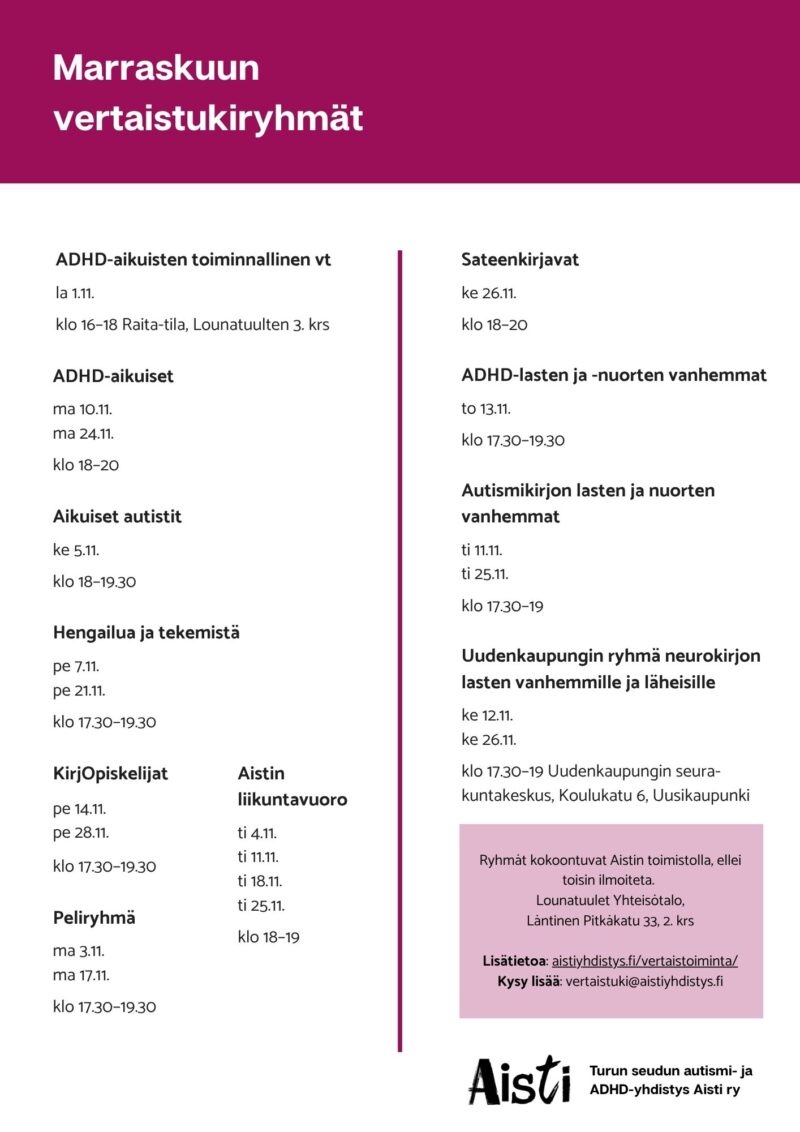 Marraskuun vertaistukiryhmät
ADHD-aikuisten toiminnallinen vt la 1.11. klo 16–18 Raita-tila, Lounatuulten 3. krs
ADHD-aikuiset ma 10.11. ma 24.11. klo 18–20
Aikuiset autistit ke 5.11. klo 18–19.30
Hengailua ja tekemistä pe 7.11. pe 21.11. klo 17.30–19.30
KirjOpiskelijat pe 14.11. pe 28.11. klo 17.30–19.30
Peliryhmä ma 3.11. ma 17.11. klo 17.30–19.30
Aistin liikuntavuoro ti 4.11. ti 11.11. ti 18.11. ti 25.11. klo 18–19 Kuntokäytävä Kataja
Sateenkirjavat ke 26.11. klo 18–20
ADHD-lasten ja -nuorten vanhemmat to 13.11. klo 17.30–19.30
Autismikirjon lasten ja nuorten vanhemmat ti 11.11. ti 25.11. klo 17.30–19
Uudenkaupungin ryhmä neurokirjon lasten vanhemmille ja läheisille ke 12.11. ke 26.11. klo 17.30–19 Uudenkaupungin seurakuntakeskus, Koulukatu 6