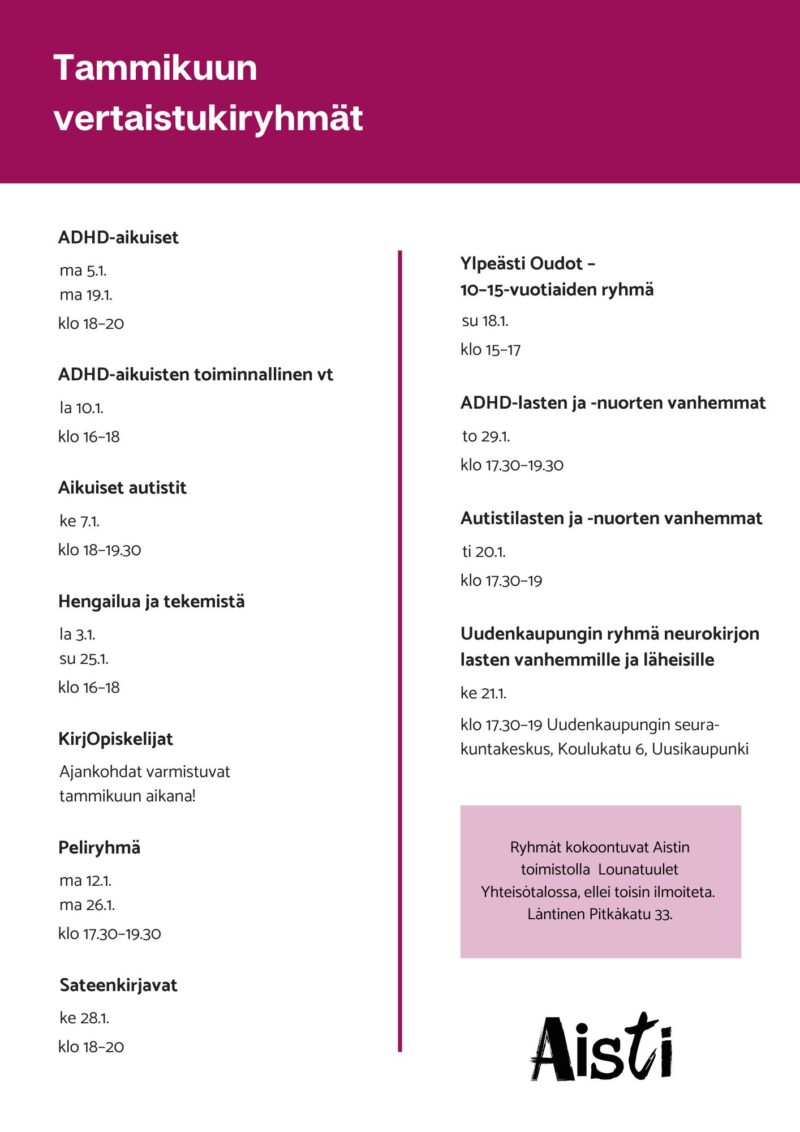 Tammikuun vertaistukiryhmät
ADHD-aikuiset 
ma 5.1. ma 19.1. klo 18–20 
ADHD-aikuisten toiminnallinen vt la 10.1. klo 16–18
Aikuiset autistit ke 7.1. klo 18–19.30
Hengailua ja tekemistä la 3.1. su 25.1. klo 16–18
KirjOpiskelijat Ajankohdat varmistuvat tammikuun aikana!
Peliryhmä ma 12.1. ma 26.1. klo 17.30–19.30
Sateenkirjavat ke 28.1. klo 18–20
Ylpeästi Oudot – 10–15-vuotiaiden ryhmä su 18.1. klo 15–17
ADHD-lasten ja -nuorten vanhemmat to 29.1. klo 17.30–19.30
Autismikirjon lasten ja nuorten vanhemmat ti 20.1. klo 17.30–19
Uudenkaupungin ryhmä neurokirjon lasten vanhemmille ja läheisille ke 21.1. klo 17.30–19 Uudenkaupungin seurakuntakeskus, Koulukatu 6, Uusikaupunki