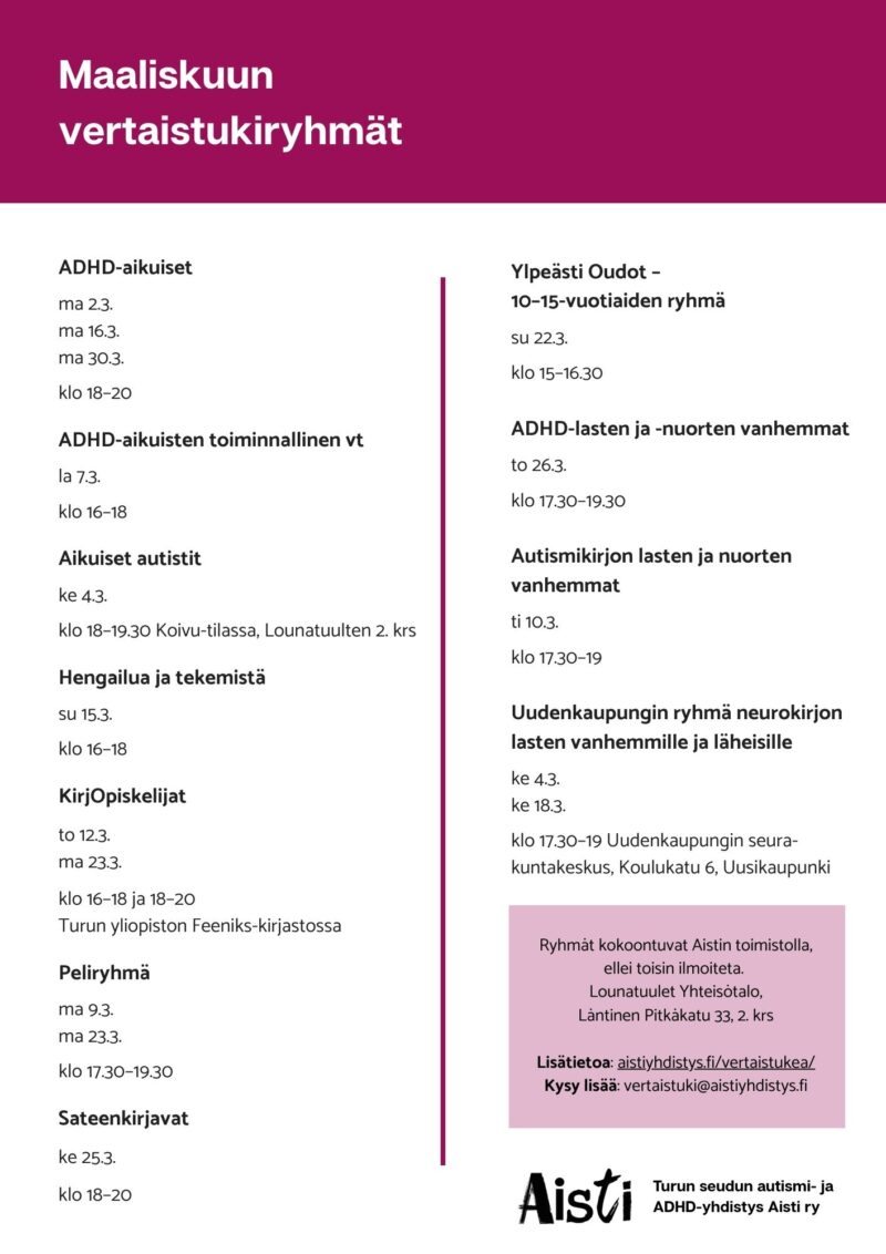 Maaliskuun vertaistukiryhmät ADHD-aikuiset ma 2.3. ma 16.3. ma 30.3. klo 18–20 ADHD-aikuisten toiminnallinen vt la 7.3. klo 16–18 Aikuiset autistit ke 4.3. klo 18–19.30 Koivu-tilassa, Lounatuulten 2. krs Hengailua ja tekemistä su 15.3. klo 16–18 KirjOpiskelijat to 12.3. ma 23.3. klo 16–18 ja 18–20 Peliryhmä ma 9.3. ma 23.3. klo 17.30–19.30 Sateenkirjavat ke 25.3. klo 18–20 Ylpeästi Oudot – 10–15-vuotiaiden ryhmä su 22.3. klo 15–16.30 ADHD-lasten ja -nuorten vanhemmat to 26.3. klo 17.30–19.30 Autismikirjon lasten ja nuorten vanhemmat ti 10.3. klo 17.30–19 Uudenkaupungin ryhmä neurokirjon lasten vanhemmille ja läheisille ke 4.3. ke 18.3. klo 17.30–19 Uudenkaupungin seurakuntakeskus, Koulukatu 6, Uusikaupunki