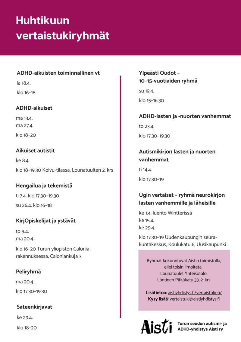 Huhtikuun vertaistukiryhmät ADHD-aikuisten toiminnallinen vt la 18.4. klo 16–18 ADHD-aikuiset ma 13.4. ma 27.4. klo 18–20 Aikuiset autistit ke 8.4. klo 18–19.30 Koivu-tilassa, Lounatuulten 2. krs Hengailua ja tekemistä ti 7.4. klo 17.30–19.30 su 26.4. klo 16–18 KirjOpiskelijat ja ystävät to 9.4. ma 20.4. klo 16–20 Turun yliopiston Calonia-rakennuksessa, Caloniankuja 3 Peliryhmä ma 20.4. klo 17.30–19.30 Sateenkirjavat ke 29.4. klo 18–20 Ylpeästi Oudot – 10–15-vuotiaiden ryhmä su 19.4. klo 15–16.30 ADHD-lasten ja -nuorten vanhemmat to 23.4. klo 17.30–19.30 Autismikirjon lasten ja nuorten vanhemmat ti 14.4. klo 17.30–19 Ugin vertaiset – ryhmä neurokirjon lasten vanhemmille ja läheisille ke 1.4. luento Wintterissä ke 15.4. ke 29.4. klo 17.30–19 Uudenkaupungin seurakuntakeskus, Koulukatu 6, Uusikaupunki