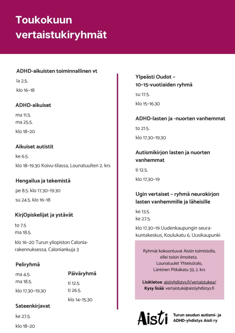 Toukokuun vertaistukiryhmät ADHD-aikuisten toiminnallinen vt la 2.5. klo 16–18 ADHD-aikuiset ma 11.5. ma 25.5. klo 18–20 Aikuiset autistit ke 6.5. klo 18–19.30 Koivu-tilassa, Lounatuulten 2. krs Hengailua ja tekemistä pe 8.5. klo 17.30–19.30 su 24.5. klo 16–18 KirjOpiskelijat ja ystävät to 7.5. ma 18.5. klo 16–20 Turun yliopiston Calonia-rakennuksessa, Caloniankuja 3 Peliryhmä ma 4.5. ma 18.5. klo 17.30–19.30 Päiväryhmä ti 12.5. ti 26.5. klo 14–15.30 Sateenkirjavat ke 27.5. klo 18–20 Ylpeästi Oudot – 10–15-vuotiaiden ryhmä su 17.5. klo 15–16.30 ADHD-lasten ja -nuorten vanhemmat to 21.5. klo 17.30–19.30 Autismikirjon lasten ja nuorten vanhemmat ti 12.5. klo 17.30–19 Ugin vertaiset – ryhmä neurokirjon lasten vanhemmille ja läheisille ke 13.5. ke 27.5. klo 17.30–19 Uudenkaupungin seurakuntakeskus, Koulukatu 6, Uusikaupunki