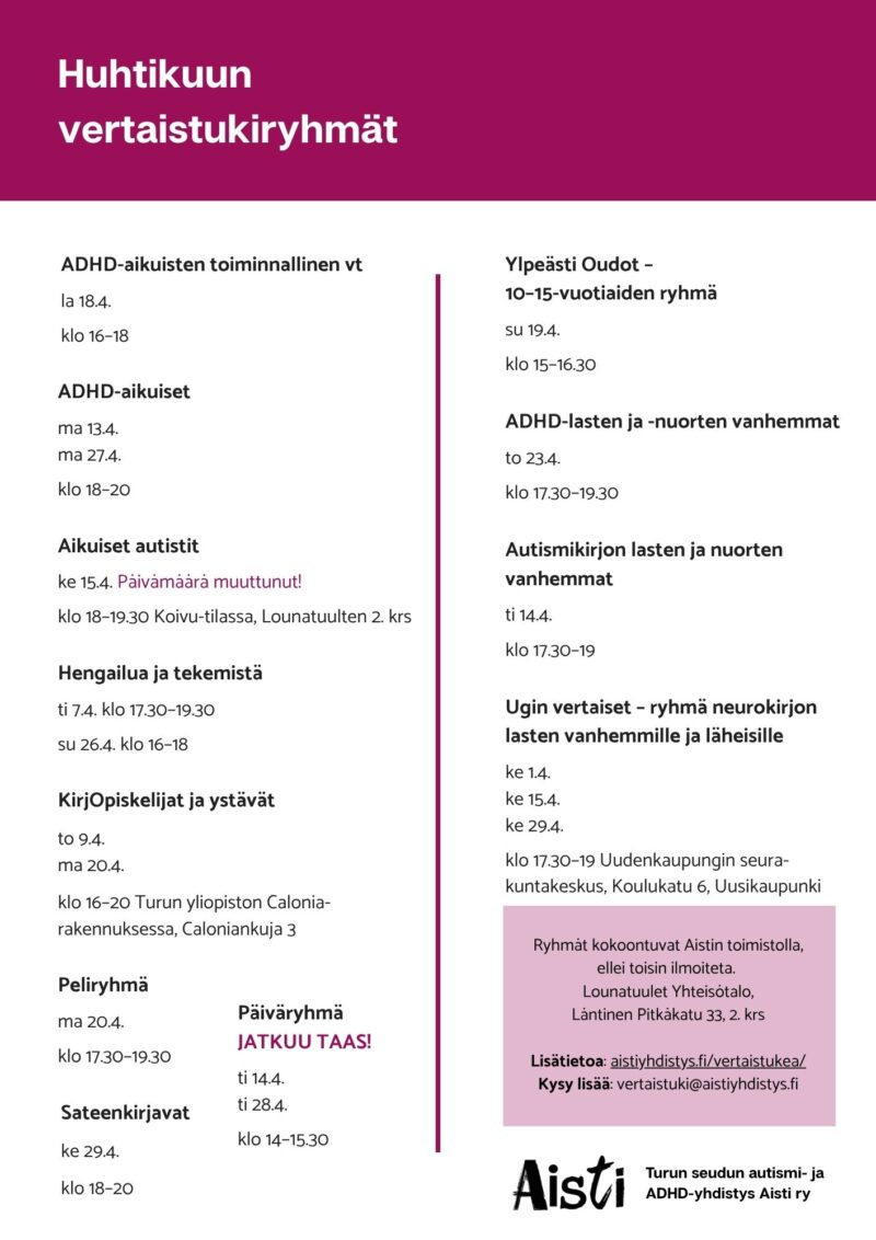 Huhtikuun vertaistukiryhmät ADHD-aikuisten toiminnallinen vt la 18.4. klo 16–18 ADHD-aikuiset ma 13.4. ma 27.4. klo 18–20 Aikuiset autistit ke 15.4. Päivämäärä muuttunut! klo 18–19.30 Koivu-tilassa, Lounatuulten 2. krs Hengailua ja tekemistä ti 7.4. klo 17.30–19.30 su 26.4. klo 16–18 KirjOpiskelijat ja ystävät to 9.4. ma 20.4. klo 16–20 Turun yliopiston Calonia-rakennuksessa, Caloniankuja 3 Peliryhmä ma 20.4. klo 17.30–19.30 Päiväryhmä Jatkuu taas! ti 14.4. ti 28.4. klo 14–15.30 Sateenkirjavat ke 29.4. klo 18–20 Ylpeästi Oudot – 10–15-vuotiaiden ryhmä su 19.4. klo 15–16.30 ADHD-lasten ja -nuorten vanhemmat to 23.4. klo 17.30–19.30 Autismikirjon lasten ja nuorten vanhemmat ti 14.4. klo 17.30–19 Ugin vertaiset – ryhmä neurokirjon lasten vanhemmille ja läheisille ke 1.4. ke 15.4. ke 29.4. klo 17.30–19 Uudenkaupungin seurakuntakeskus, Koulukatu 6, Uusikaupunki