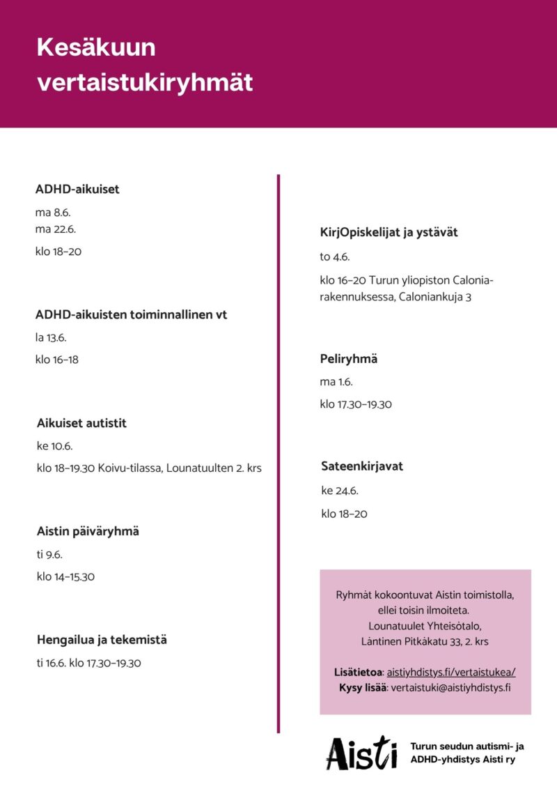Kesäkuun vertaistukiryhmät ADHD-aikuiset ma 8.6. ma 22.6. klo 18–20 ADHD-aikuisten toiminnallinen vt la 13.6. klo 16–18  Aikuiset autistit ke 10.6. klo 18–19.30 Koivu-tilassa, Lounatuulten 2. krs Aistin päiväryhmä ti 9.6. klo 14–15.30 Hengailua ja tekemistä ti 16.6. klo 17.30–19.30 KirjOpiskelijat ja ystävät to 4.6. klo 16–20 Turun yliopiston Calonia-rakennuksessa, Caloniankuja 3 Peliryhmä ma 1.6. klo 17.30–19.30  Sateenkirjavat ke 24.6. klo 18–20 