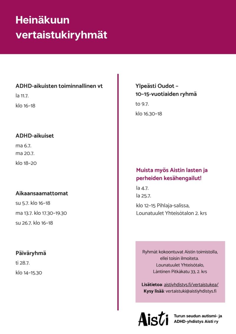 Heinäkuun vertaistukiryhmät ADHD-aikuisten toiminnallinen vt la 11.7. klo 16–18  ADHD-aikuiset ma 6.7. ma 20.7. klo 18–20 Aikaansaamattomat su 5.7. klo 16–18 ma 13.7. klo 17.30–19.30 su 26.7. klo 16–18 Päiväryhmä ti 28.7. klo 14–15.30 Ylpeästi Oudot – 10–15-vuotiaiden ryhmä to 9.7. klo 16.30–18 Muista myös Aistin lasten ja perheiden kesähengailut! la 4.7. la 25.7. klo 12–15 Pihlaja-salissa, Lounatuulet Yhteisötalon 2. krs