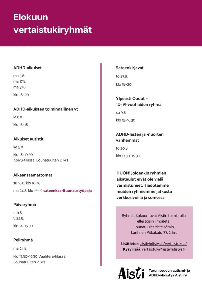 Elokuun vertaistukiryhmät
ADHD-aikuiset ma 3.8. ma 17.8. ma 31.8. klo 18–20
ADHD-aikuisten toiminnallinen vt la 8.8. klo 16–18
Aikaansaamattomat su 16.8. klo 16–18 ma 24.8. klo 15–19 sateenkaarituunaustyöpaja Päiväryhmä ti 11.8. ti 25.8. klo 14–15.30 Peliryhmä ma 24.8. klo 17.30–19.30 Vaahtera-tilassa, Lounatuulten 2. krs Sateenkirjavat to 27.8. klo 18–20 Ylpeästi Oudot – 10–15-vuotiaiden ryhmä su 9.8. klo 15–16.30
ADHD-lasten ja -nuorten vanhemmat to 20.8. klo 17.30–19.30
HUOM! Joidenkin ryhmiemme aikataulu eivät ole vielä varmistuneet. Tiedotamme muiden ryhmiemme jatkosta verkkosivuilla ja somessa!