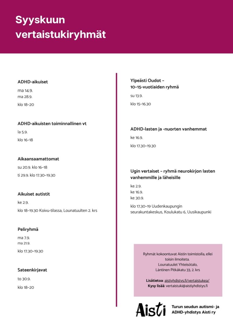 Syyskuun vertaistukiryhmät 
ADHD-aikuiset ma 14.9. ma 28.9. ma klo 18–20 
ADHD-aikuisten toiminnallinen vt la 5.9 klo 16–18  
Aikaansaamattomat su 20.9. klo 16–18 ti 29.9. klo 15–19 
Aikuiset autistit ke 2.9. klo 18–19.30 Koivu-tilassa, Lounatuulten 2. krs
Peliryhmä ma 7.9. ma 21.9. klo 17.30–19.30 
Sateenkirjavat to 30.9. klo 18–20 Ylpeästi Oudot – 10–15-vuotiaiden ryhmä su 13.9. klo 15–16.30 
ADHD-lasten ja -nuorten vanhemmat ke 16.9. klo 17.30–19.30
Ugin vertaiset – ryhmä neurokirjon lasten vanhemmille ja läheisille ke 2.9. ke 16.9. ke 30.9. klo 17.30–19