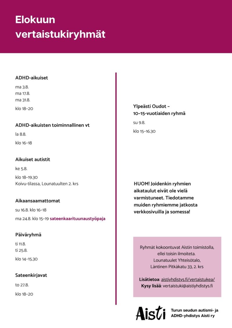Elokuun vertaistukiryhmät 
ADHD-aikuiset ma 3.8. ma 17.8. ma 31.8. klo 18–20 
ADHD-aikuisten toiminnallinen vt la 8.8. klo 16–18  
Aikaansaamattomat su 16.8. klo 16–18 ma 24.8. klo 15–19 sateenkaarituunaustyöpaja  Päiväryhmä ti 11.8. ti 25.8. klo 14–15.30 Sateenkirjavat to 27.8. klo 18–20 Ylpeästi Oudot – 10–15-vuotiaiden ryhmä su 9.8. klo 15–16.30 
HUOM! Joidenkin ryhmiemme aikataulu eivät ole vielä varmistuneet. Tiedotamme muiden ryhmiemme jatkosta verkkosivuilla ja somessa!
