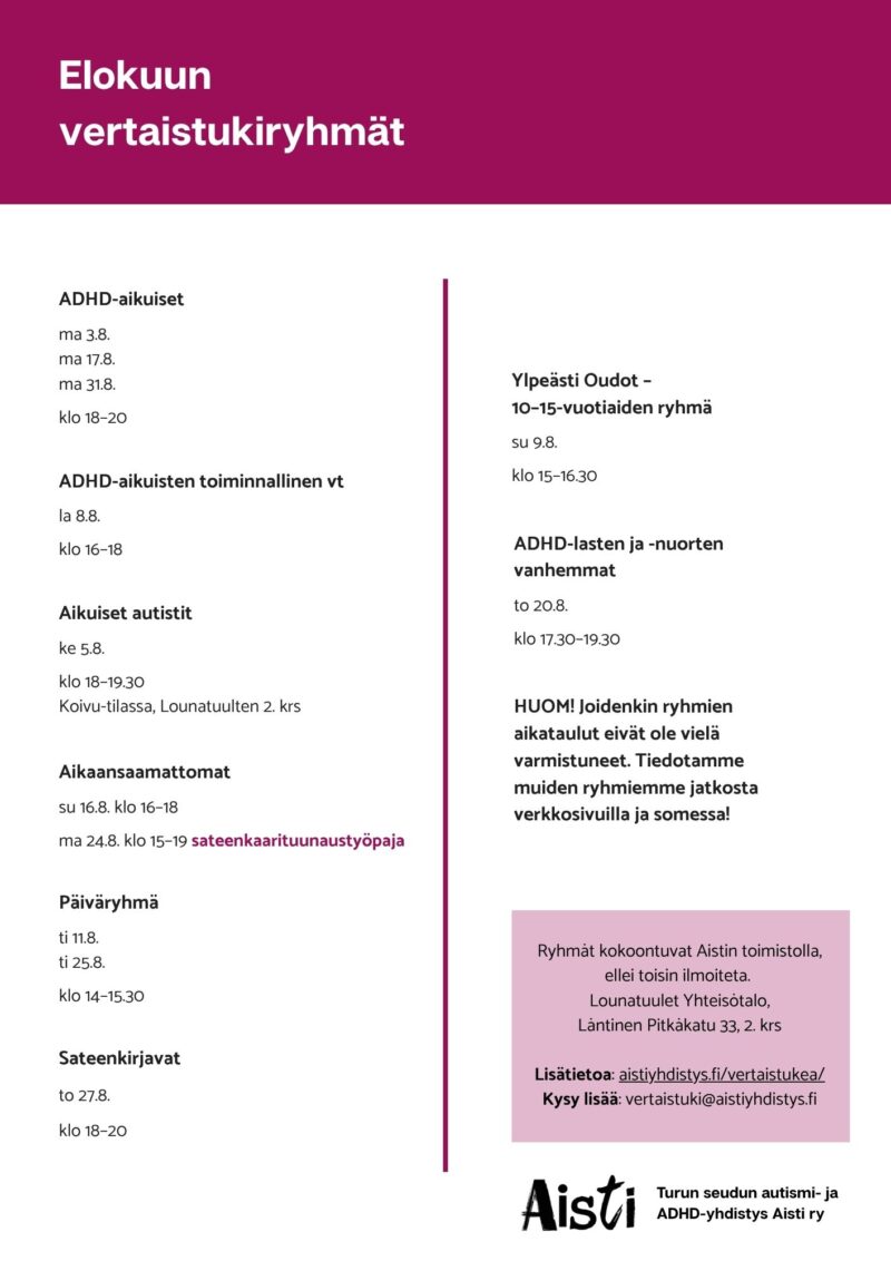 Elokuun vertaistukiryhmät 
ADHD-aikuiset ma 3.8. ma 17.8. ma 31.8. klo 18–20 
ADHD-aikuisten toiminnallinen vt la 8.8. klo 16–18  
Aikaansaamattomat su 16.8. klo 16–18 ma 24.8. klo 15–19 sateenkaarituunaustyöpaja  Päiväryhmä ti 11.8. ti 25.8. klo 14–15.30 Sateenkirjavat to 27.8. klo 18–20 Ylpeästi Oudot – 10–15-vuotiaiden ryhmä su 9.8. klo 15–16.30 
ADHD-lasten ja -nuorten vanhemmat to 20.8. klo 17.30–19.30
HUOM! Joidenkin ryhmiemme aikataulu eivät ole vielä varmistuneet. Tiedotamme muiden ryhmiemme jatkosta verkkosivuilla ja somessa!
