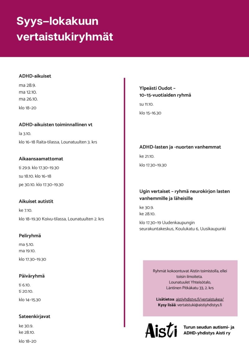 Syys–lokakuun vertaistukiryhmät
ADHD-aikuiset ma 28.9. ma 12.10. ma 26.10. klo 18–20
ADHD-aikuisten toiminnallinen vt la 3.10. klo 16–18
Aikaansaamattomat ti 29.9. klo 17.30–19.30 su 18.10. klo 16–18 pe 30.10. klo 17.30–19.30
Aikuiset autistit ke 7.10. klo 18–19.30 Koivu-tilassa, Lounatuulten 2. krs
Peliryhmä ma 5.10. ma 19.10. klo 17.30–19.30
Päiväryhmä ti 6.10. ti 20.10. klo 14–15.30
Sateenkirjavat ke 30.9. ke 28.10. klo 18–20
Ylpeästi Oudot – 10–15-vuotiaiden ryhmä su 11.10. klo 15–16.30
ADHD-lasten ja -nuorten vanhemmat ke 21.10. klo 17.30–19.30
Ugin vertaiset – ryhmä neurokirjon lasten vanhemmille ja läheisille ke 30.9. ke 28.10. klo 17.30–19