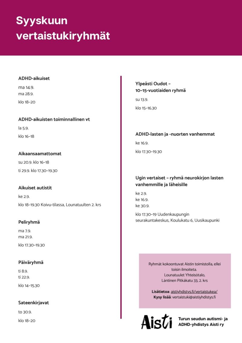 Syyskuun vertaistukiryhmät 
ADHD-aikuiset ma 14.9. ma 28.9. ma klo 18–20 
ADHD-aikuisten toiminnallinen vt la 5.9 klo 16–18  
Aikaansaamattomat su 20.9. klo 16–18 ti 29.9. klo 15–19 
Aikuiset autistit ke 2.9. klo 18–19.30 Koivu-tilassa, Lounatuulten 2. krs
Peliryhmä ma 7.9. ma 21.9. klo 17.30–19.30 
Päiväryhmä ma 8.9. ma 22.9. klo 14–15.30
Sateenkirjavat to 30.9. klo 18–20 Ylpeästi Oudot – 10–15-vuotiaiden ryhmä su 13.9. klo 15–16.30 
ADHD-lasten ja -nuorten vanhemmat ke 16.9. klo 17.30–19.30
Ugin vertaiset – ryhmä neurokirjon lasten vanhemmille ja läheisille ke 2.9. ke 16.9. ke 30.9. klo 17.30–19