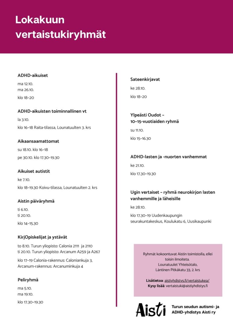Lokakuun vertaistukiryhmät
ADHD-aikuiset ma 12.10. ma 26.10. klo 18–20
ADHD-aikuisten toiminnallinen vt la 3.10. klo 16–18
Aikaansaamattomat su 18.10. klo 16–18 pe 30.10. klo 17.30–19.30
Aikuiset autistit ke 7.10. klo 18–19.30 Koivu-tilassa, Lounatuulten 2. krs
Aistin päiväryhmä ti 6.10. ti 20.10. klo 14–15.30
KirjOpiskelijat ja ystävät to 8.10. TUrun yliopisto: Calonia 2111 ja 2110 ti 20.10. Turun yliopisto: Arcanum A259 ja A267 klo 17–19 Calonia-rakennus: Caloniankuja 3, Arcanum-rakennus: Arcanuminkuja 4
Peliryhmä ma 5.10. ma 19.10. klo 17.30–19.30
Sateenkirjavat ke 28.10. klo 18–20
Ylpeästi Oudot – 10–15-vuotiaiden ryhmä su 11.10. klo 15–16.30
ADHD-lasten ja -nuorten vanhemmat ke 21.10. klo 17.30–19.30
Ugin vertaiset – ryhmä neurokirjon lasten vanhemmille ja läheisille ke 28.10. klo 17.30–19